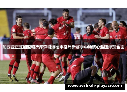 加西亚正式加盟勒沃库森引爆德甲格局新赛季中场核心蓝图浮现全面