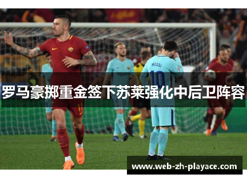 罗马豪掷重金签下苏莱强化中后卫阵容 罗马豪掷重金签下苏莱强化中后卫阵容