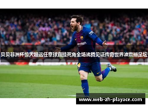 贝贝非洲杯惊天超远任意球直挂死角全场沸腾见证传奇世界波震撼足坛 贝贝非洲杯惊天超远任意球直挂死角全场沸腾见证传奇世界波震撼足坛