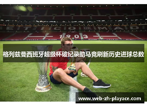 格列兹曼西班牙超级杯破纪录助马竞刷新历史进球总数 格列兹曼西班牙超级杯破纪录助马竞刷新历史进球总数