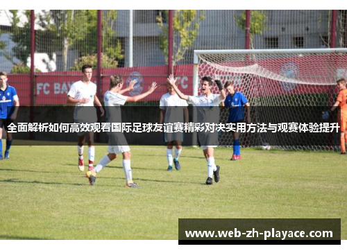 全面解析如何高效观看国际足球友谊赛精彩对决实用方法与观赛体验提升 全面解析如何高效观看国际足球友谊赛精彩对决实用方法与观赛体验提升