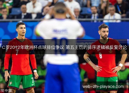 C罗2012年欧洲杯点球排位争议 第五主罚的排序逻辑被反复讨论 C罗2012年欧洲杯点球排位争议 第五主罚的排序逻辑被反复讨论